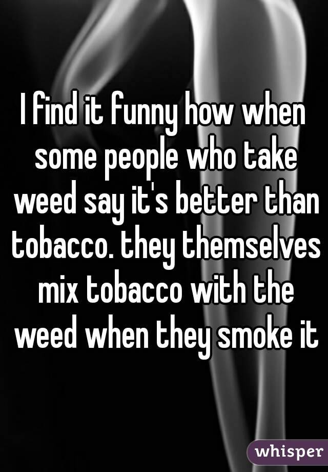 I find it funny how when some people who take weed say it's better than tobacco. they themselves mix tobacco with the weed when they smoke it