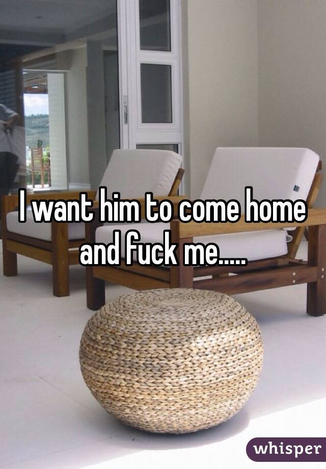 I want him to come home and fuck me..... 