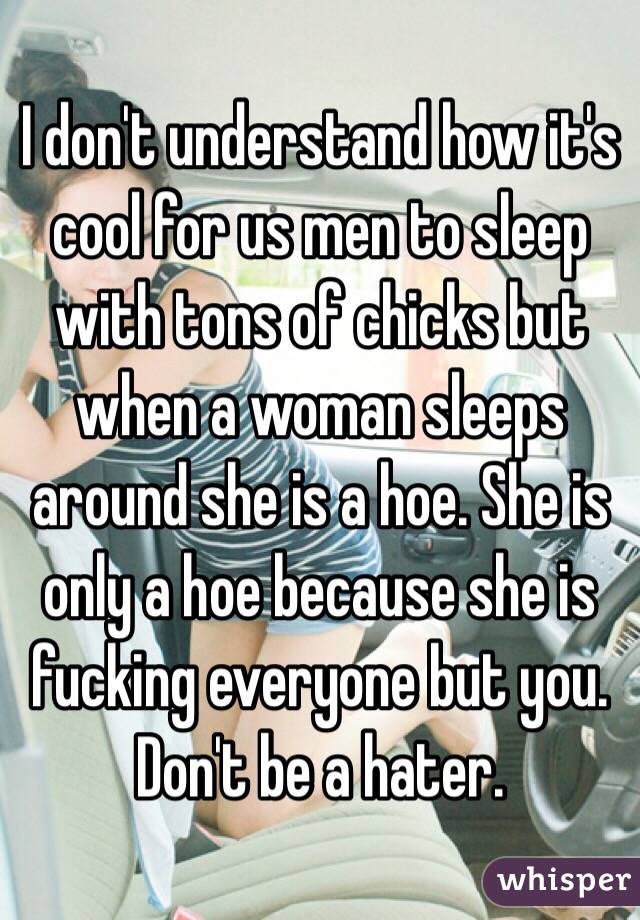 I don't understand how it's cool for us men to sleep with tons of chicks but when a woman sleeps around she is a hoe. She is only a hoe because she is fucking everyone but you. Don't be a hater. 