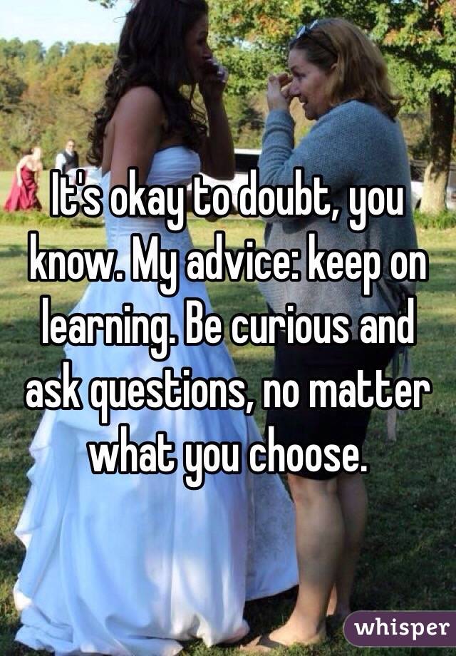 It's okay to doubt, you know. My advice: keep on learning. Be curious and ask questions, no matter what you choose.