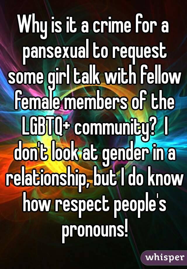 Why is it a crime for a pansexual to request some girl talk with fellow female members of the LGBTQ+ community?  I don't look at gender in a relationship, but I do know how respect people's pronouns!