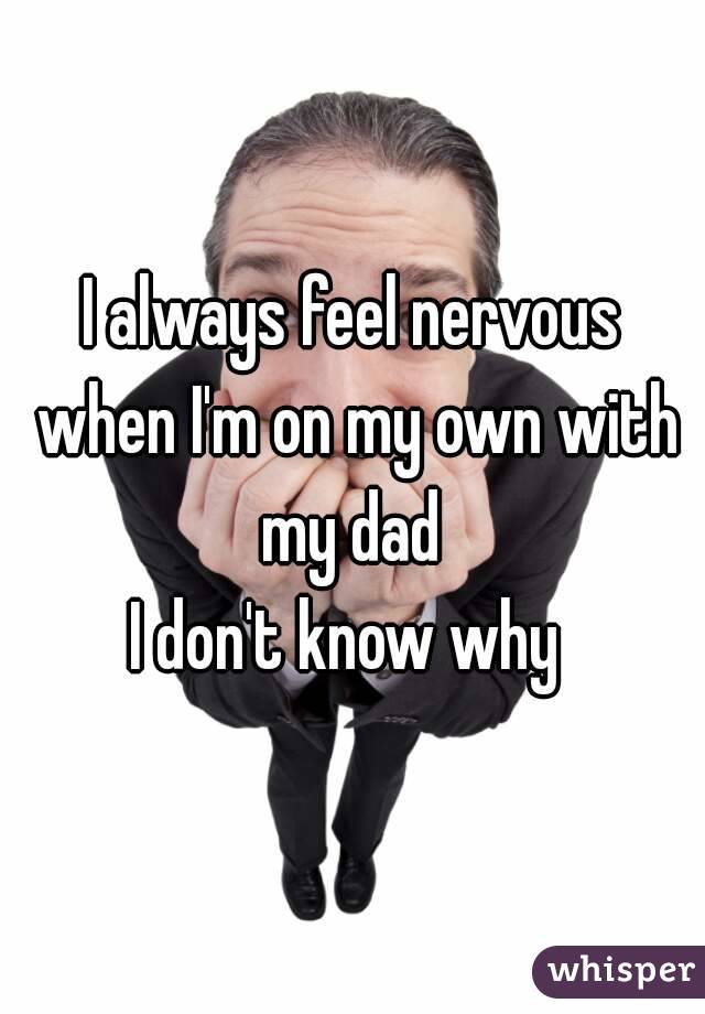I always feel nervous when I'm on my own with my dad 
I don't know why 