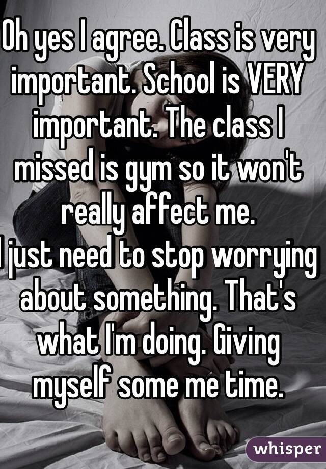 Oh yes I agree. Class is very important. School is VERY important. The class I missed is gym so it won't really affect me. 
I just need to stop worrying about something. That's what I'm doing. Giving myself some me time.