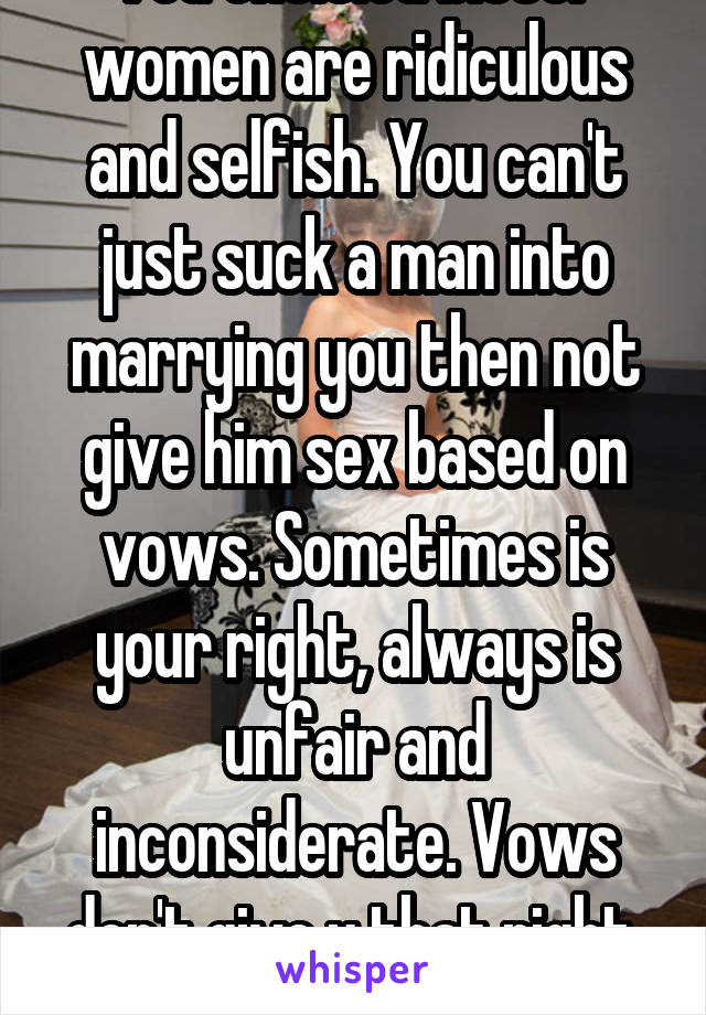 You entitled bitter women are ridiculous and selfish. You can't just suck a man into marrying you then not give him sex based on vows. Sometimes is your right, always is unfair and inconsiderate. Vows don't give u that right. Get Real.