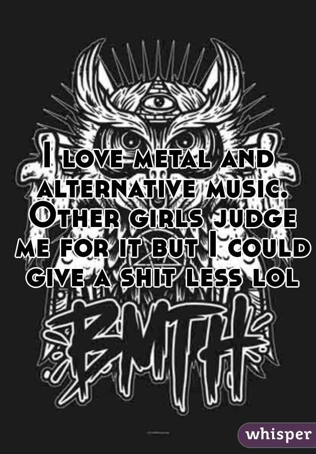 I love metal and alternative music. Other girls judge me for it but I could give a shit less lol