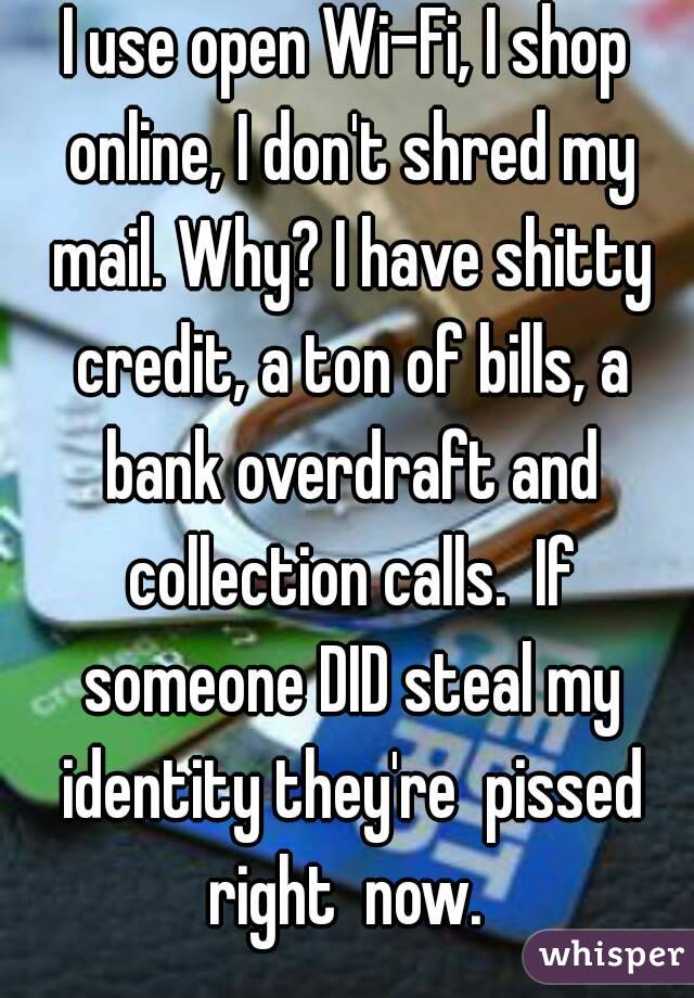 I use open Wi-Fi, I shop online, I don't shred my mail. Why? I have shitty credit, a ton of bills, a bank overdraft and collection calls.  If someone DID steal my identity they're  pissed right  now. 