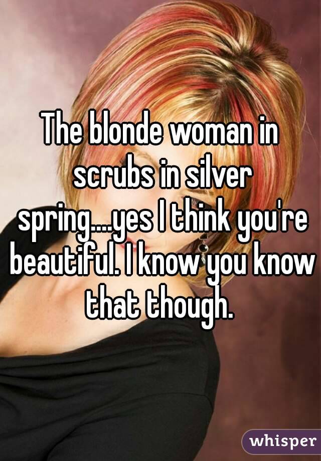 The blonde woman in scrubs in silver spring....yes I think you're beautiful. I know you know that though. 