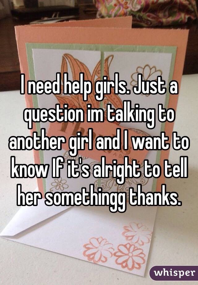 I need help girls. Just a question im talking to another girl and I want to know If it's alright to tell her somethingg thanks.