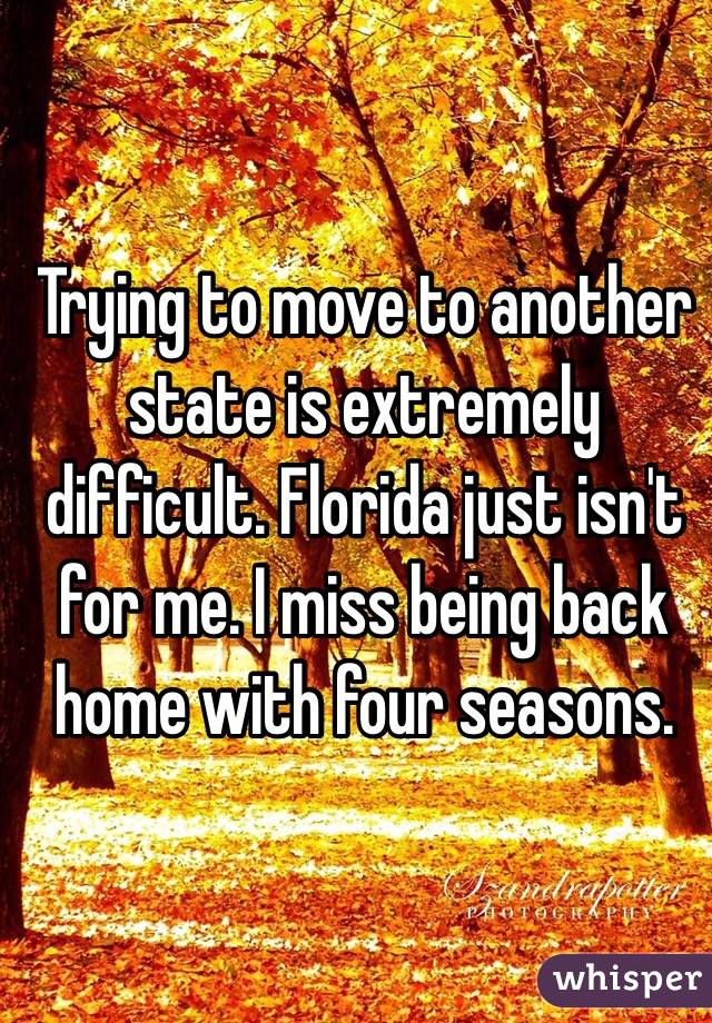 Trying to move to another state is extremely difficult. Florida just isn't for me. I miss being back home with four seasons. 