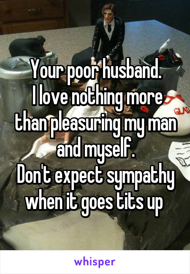 Your poor husband.
 I love nothing more than pleasuring my man and myself.
Don't expect sympathy when it goes tits up 