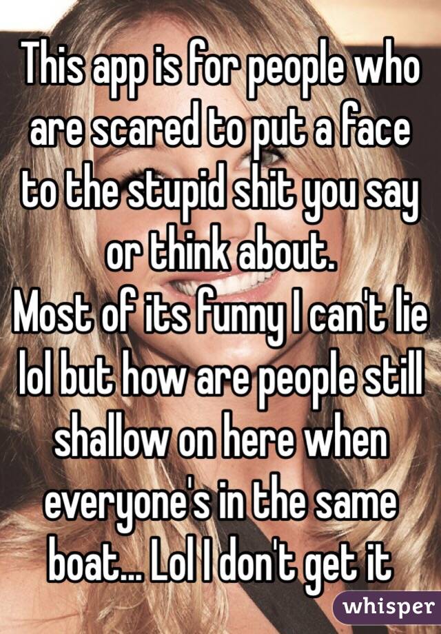 This app is for people who are scared to put a face to the stupid shit you say or think about. 
Most of its funny I can't lie lol but how are people still shallow on here when everyone's in the same boat... Lol I don't get it