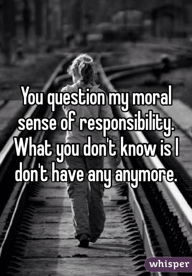 You question my moral sense of responsibility. What you don't know is I don't have any anymore. 