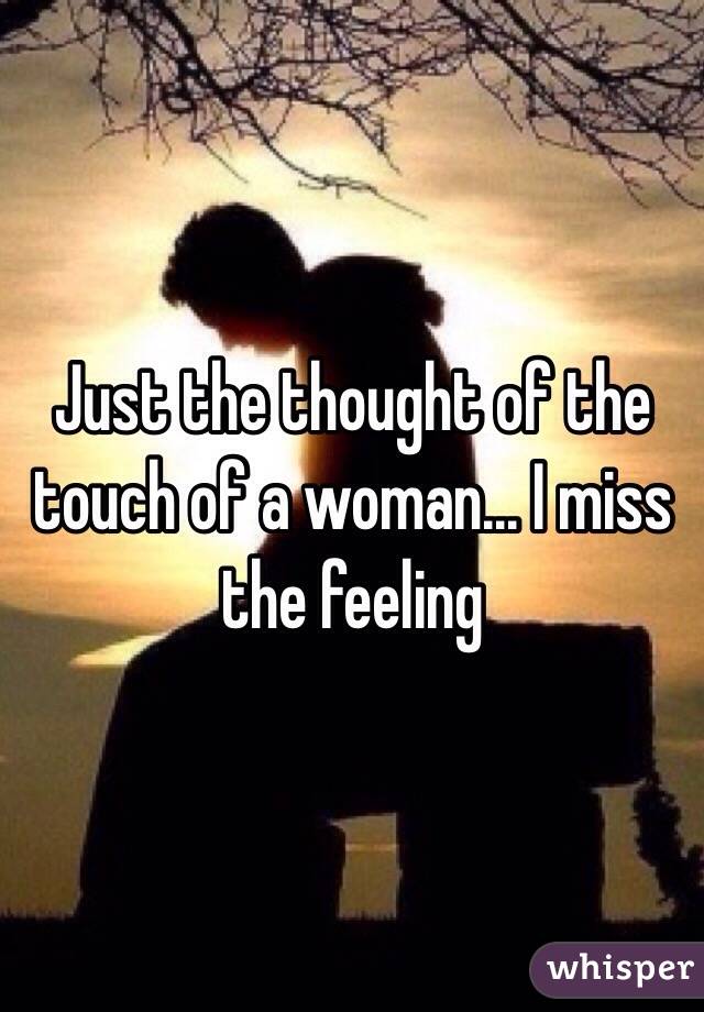 Just the thought of the touch of a woman... I miss the feeling