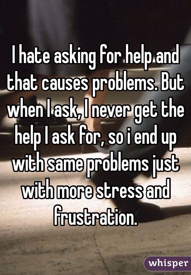 I hate asking for help and that causes problems. But when I ask, I never get the help I ask for, so i end up with same problems just with more stress and frustration. 
