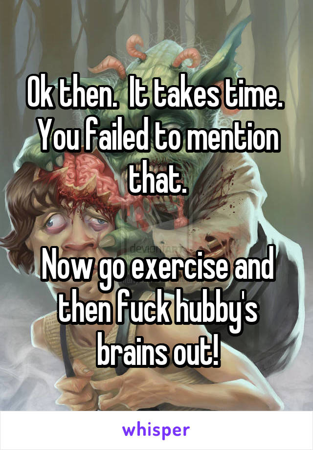 Ok then.  It takes time.  You failed to mention that.

Now go exercise and then fuck hubby's brains out!