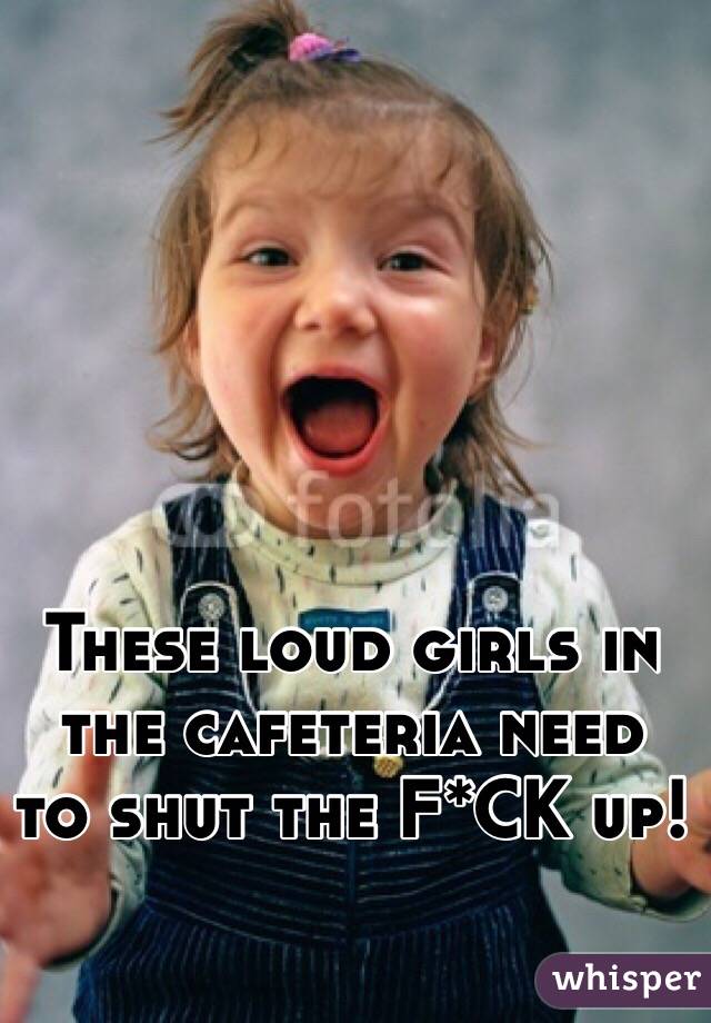 These loud girls in the cafeteria need to shut the F*CK up!
