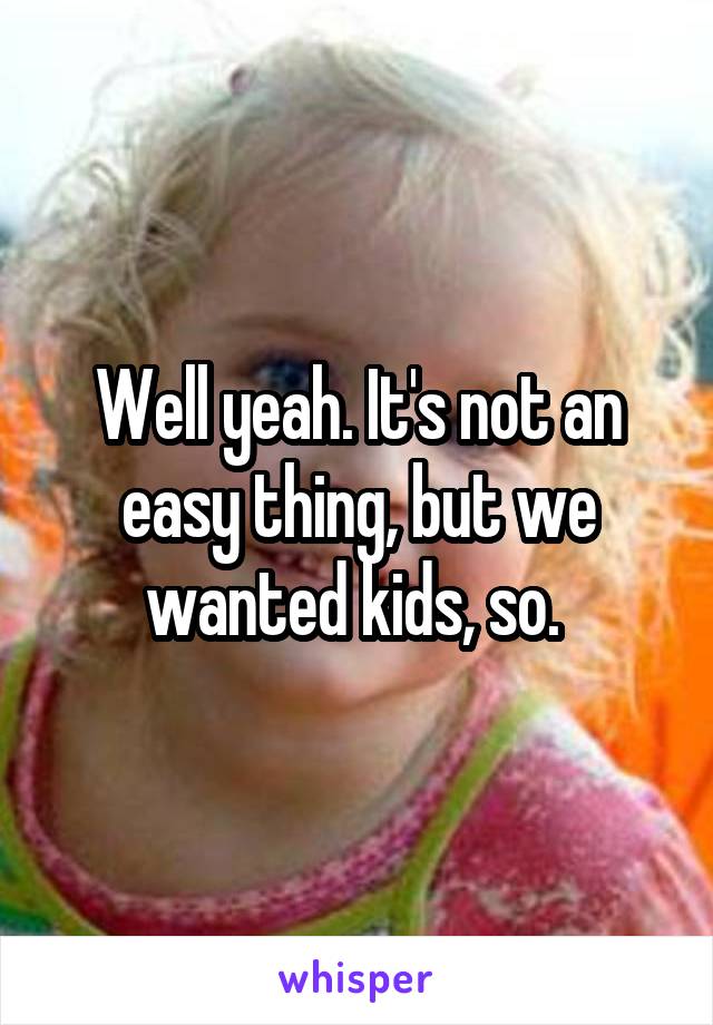 Well yeah. It's not an easy thing, but we wanted kids, so. 