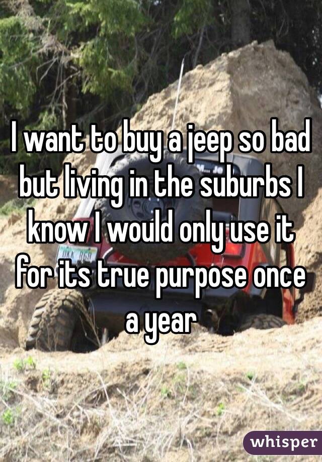 I want to buy a jeep so bad but living in the suburbs I know I would only use it for its true purpose once a year