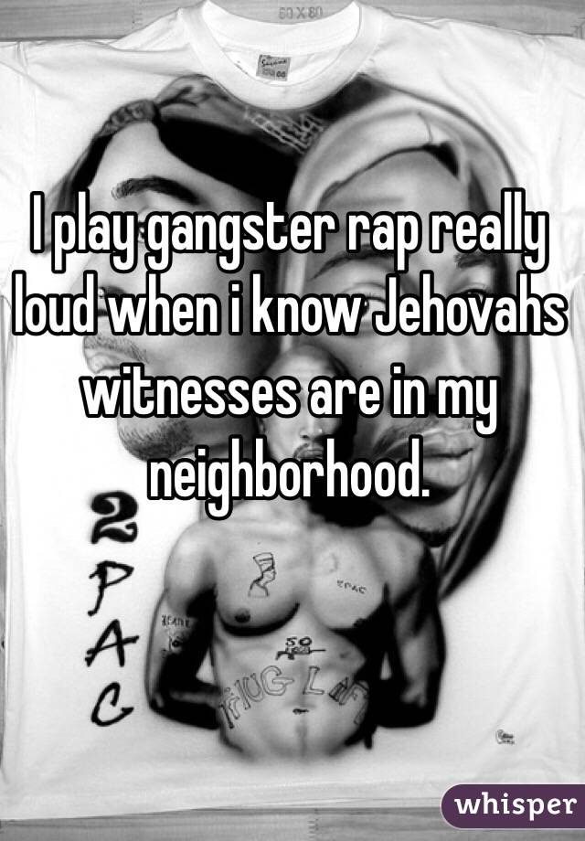 I play gangster rap really loud when i know Jehovahs witnesses are in my neighborhood. 