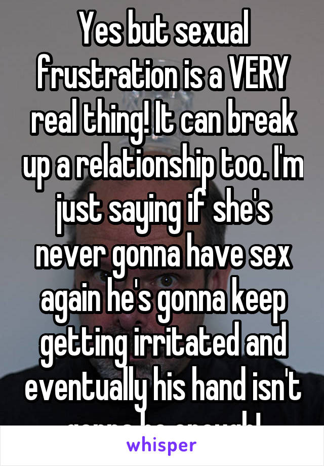 Yes but sexual frustration is a VERY real thing! It can break up a relationship too. I'm just saying if she's never gonna have sex again he's gonna keep getting irritated and eventually his hand isn't gonna be enough!