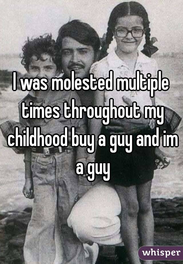 I was molested multiple times throughout my childhood buy a guy and im a guy