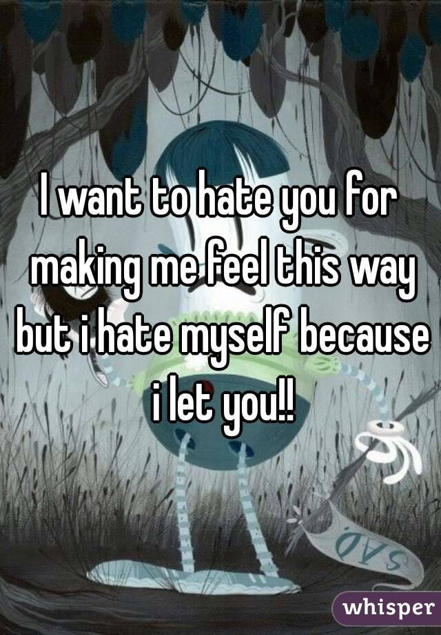 I want to hate you for making me feel this way but i hate myself because i let you!!