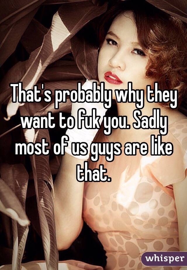 That's probably why they want to fuk you. Sadly most of us guys are like that. 