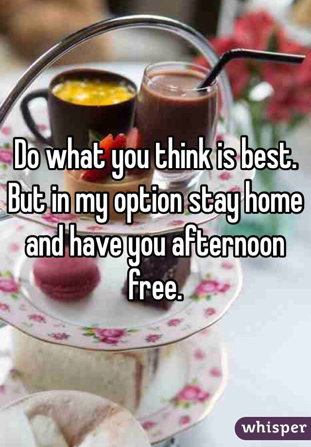 Do what you think is best. But in my option stay home and have you afternoon free.