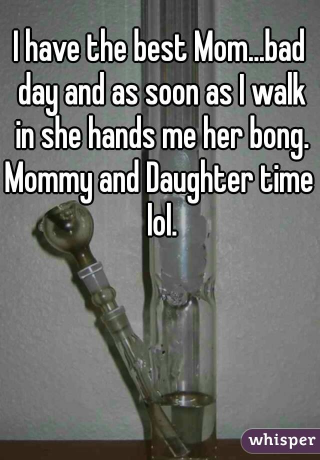I have the best Mom...bad day and as soon as I walk in she hands me her bong.
Mommy and Daughter time lol.