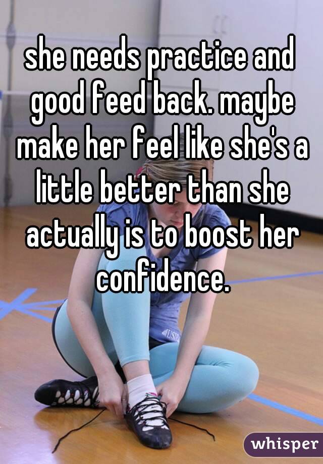 she needs practice and good feed back. maybe make her feel like she's a little better than she actually is to boost her confidence.