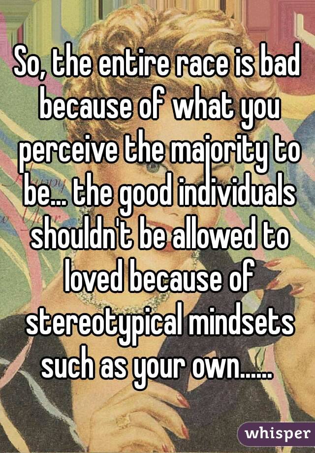 So, the entire race is bad because of what you perceive the majority to be... the good individuals shouldn't be allowed to loved because of stereotypical mindsets such as your own...... 