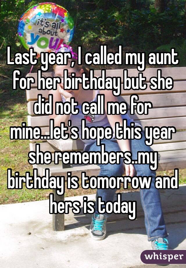 Last year, I called my aunt for her birthday but she did not call me for mine...let's hope this year she remembers..my birthday is tomorrow and hers is today