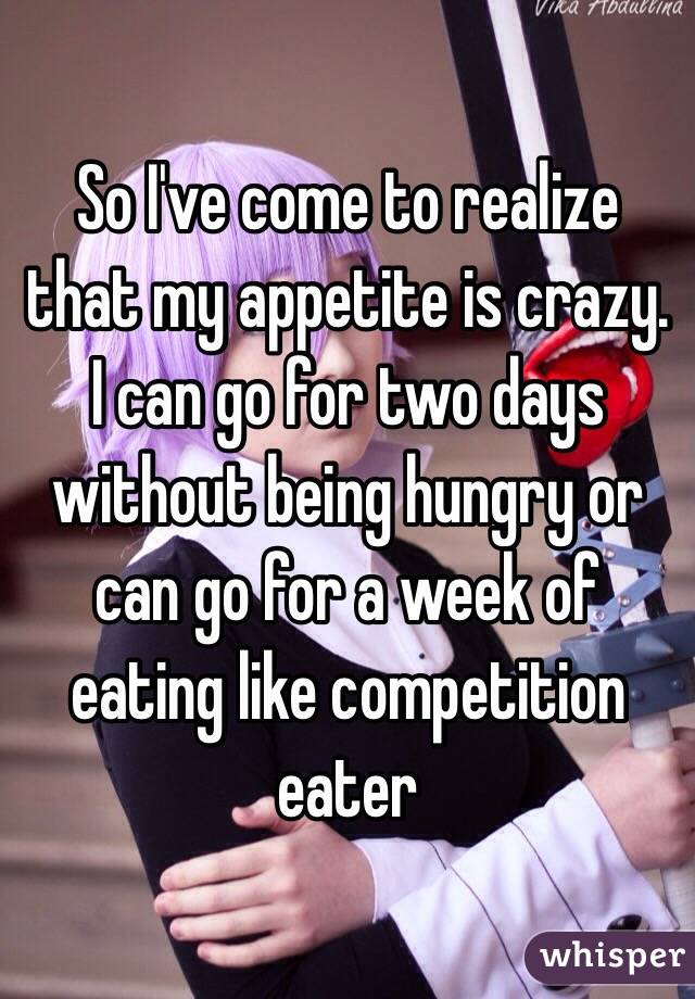 So I've come to realize that my appetite is crazy. I can go for two days without being hungry or can go for a week of eating like competition eater