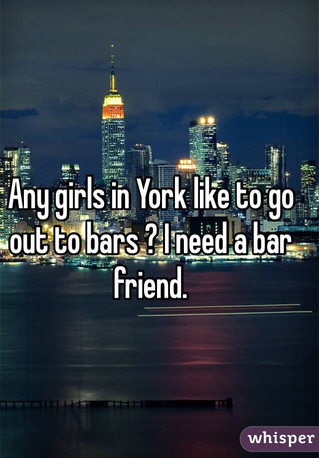 Any girls in York like to go out to bars ? I need a bar friend.