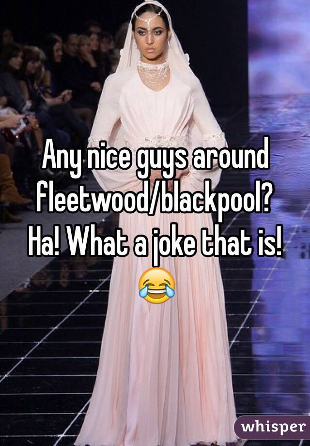Any nice guys around fleetwood/blackpool? 
Ha! What a joke that is! 😂