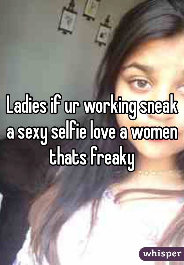 Ladies if ur working sneak a sexy selfie love a women thats freaky 