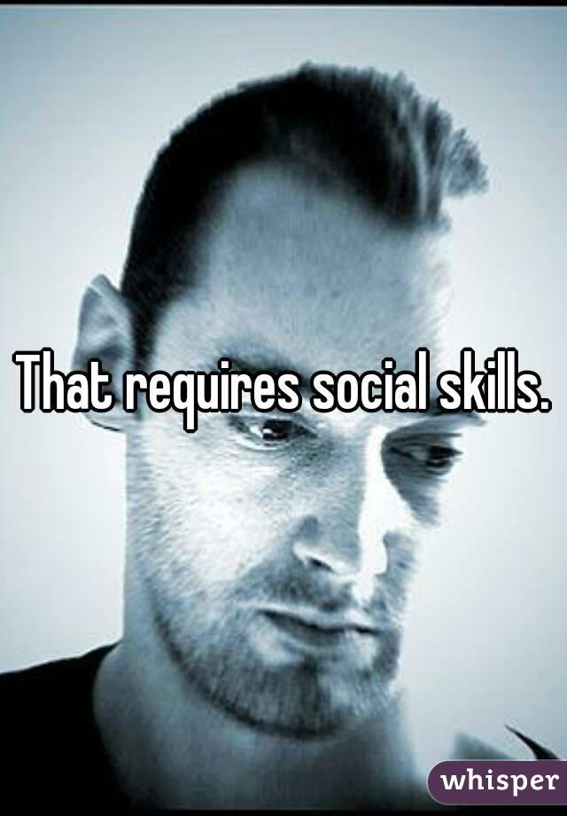 That requires social skills.