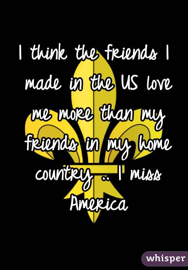 I think the friends I made in the US love me more than my friends in my home country .. I miss America