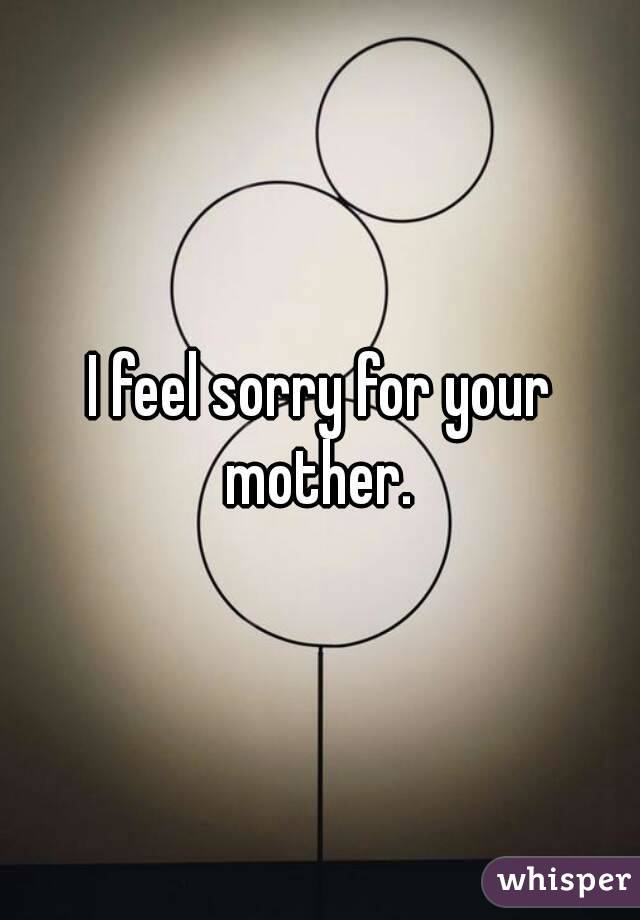 I feel sorry for your mother. 