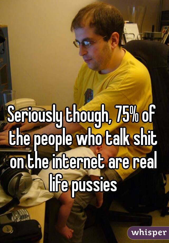 Seriously though, 75% of the people who talk shit on the internet are real life pussies