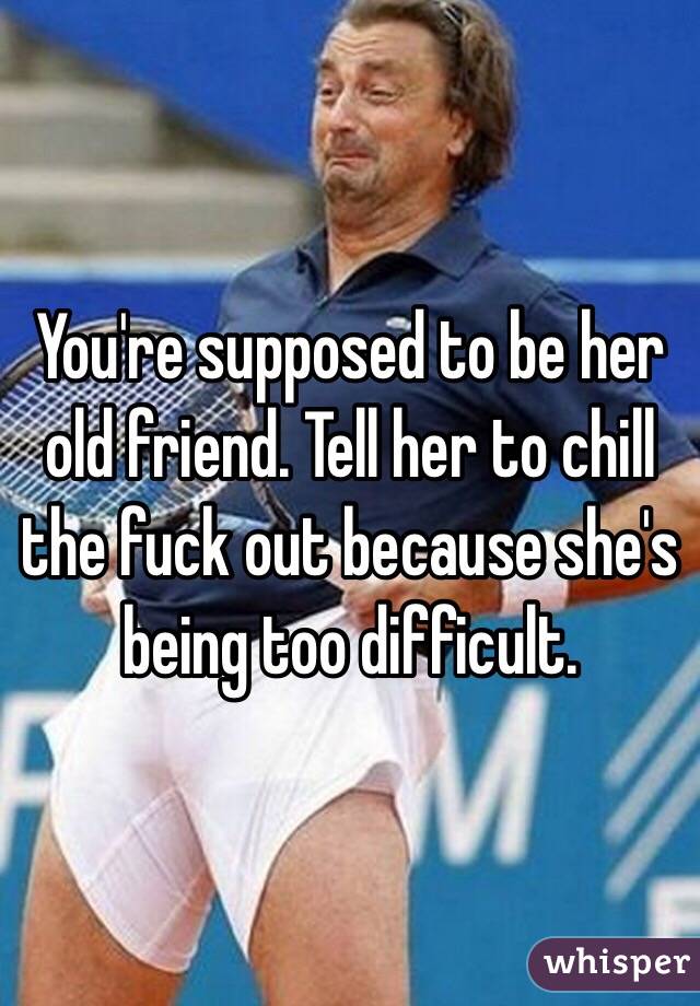 You're supposed to be her old friend. Tell her to chill the fuck out because she's being too difficult. 