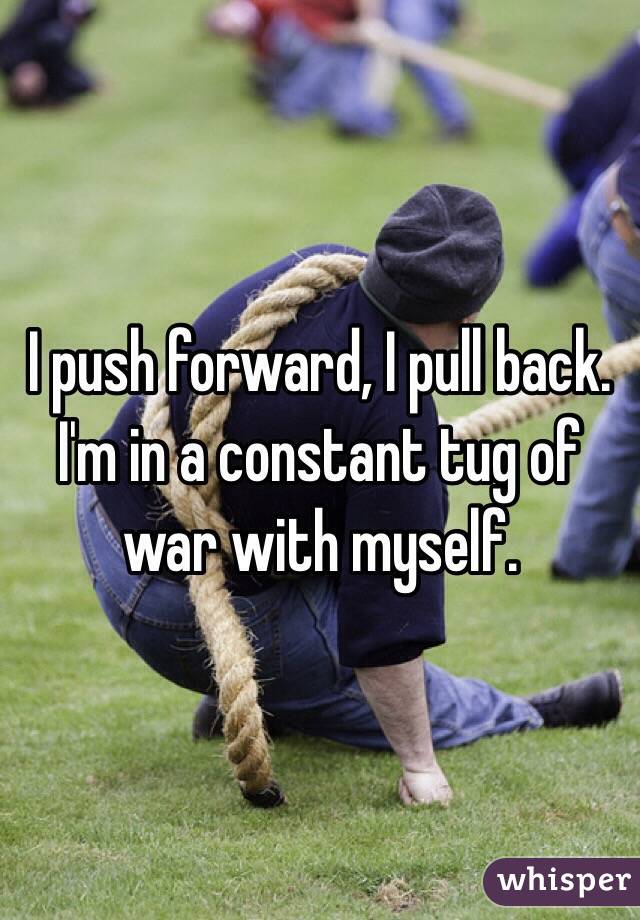I push forward, I pull back. I'm in a constant tug of war with myself. 