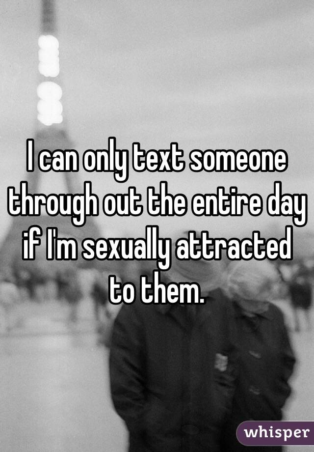 I can only text someone through out the entire day if I'm sexually attracted to them. 