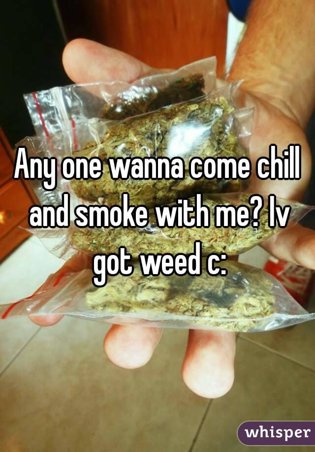 Any one wanna come chill and smoke with me? Iv got weed c: