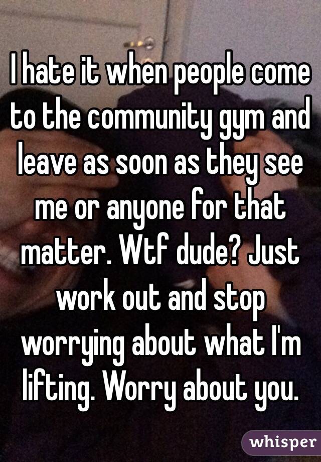 I hate it when people come to the community gym and leave as soon as they see me or anyone for that matter. Wtf dude? Just work out and stop worrying about what I'm lifting. Worry about you. 