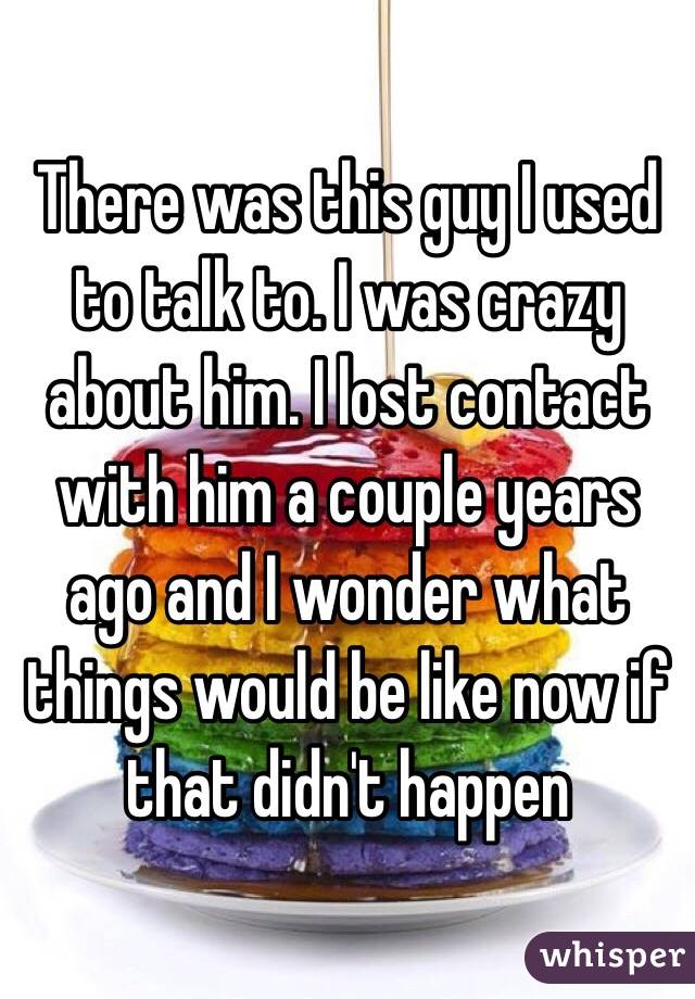 There was this guy I used to talk to. I was crazy about him. I lost contact with him a couple years ago and I wonder what things would be like now if that didn't happen