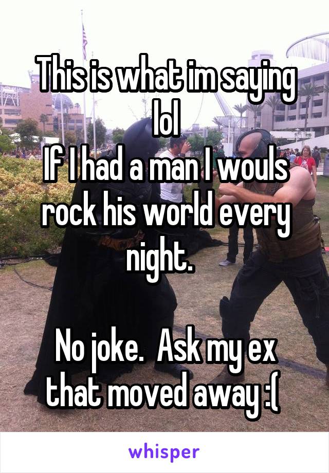 This is what im saying lol
If I had a man I wouls rock his world every night.  

No joke.  Ask my ex that moved away :( 