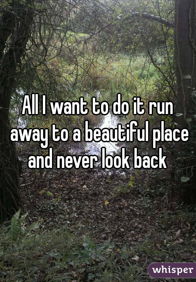 All I want to do it run away to a beautiful place and never look back 