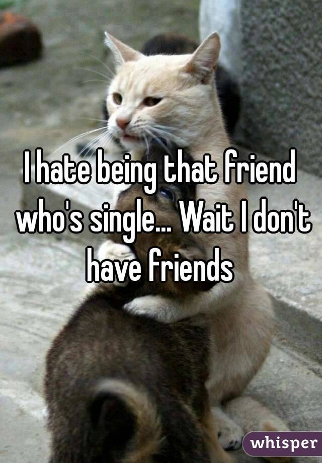 I hate being that friend who's single... Wait I don't have friends 