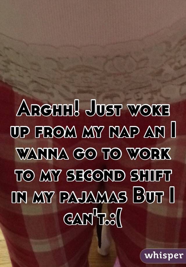 Arghh! Just woke up from my nap an I wanna go to work to my second shift in my pajamas But I can't.:(